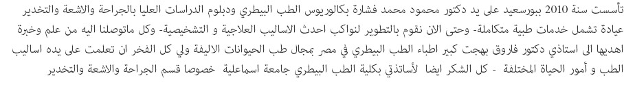 تأسست سنة 2010 ببورسعيد على يد دكتور محمود محمد فشارة بكالوريوس الطب البيطري ودبلوم الدراسات العليا بالجراحة والاشعة والتخدير عيادة تشمل خدمات طبية متكاملة- وحتى الان نقوم بالتطوير لنواكب احدث الاساليب العلاجية و التشخيصية- وكل ماتوصلنا اليه من علم وخبرة اهديها الى استاذي دكتور فاروق بهجت كبير اطباء الطب البيطري في مصر بمجال طب الحيوانات الاليفة ولي كل الفخر ان تعلمت على يده اساليب الطب و أمور الحياة المختلفة - كل الشكر ايضا لأساتذتي بكلية الطب البيطري جامعة اسماعلية خصوصا قسم الجراحة والاشعة والتخدير